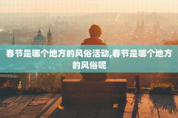 春节是哪个地方的风俗活动,春节是哪个地方的风俗呢