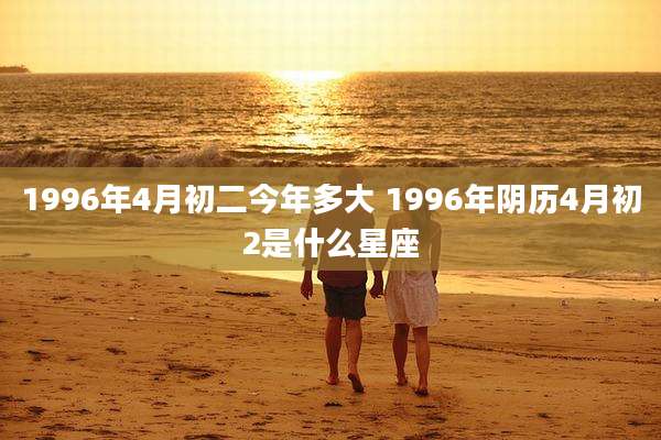 1996年4月初二今年多大 1996年阴历4月初2是什么星座