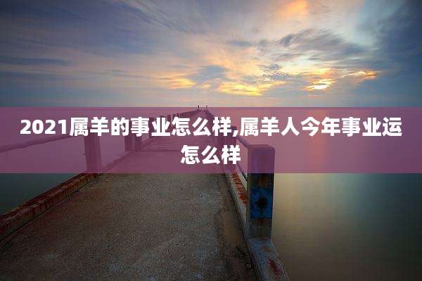 2021属羊的事业怎么样,属羊人今年事业运怎么样