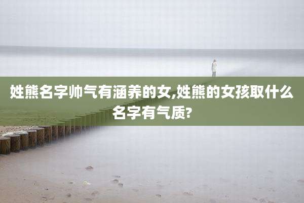 姓熊名字帅气有涵养的女,姓熊的女孩取什么名字有气质?