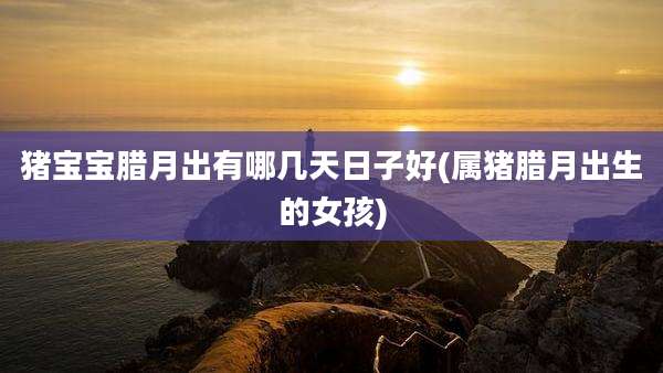 猪宝宝腊月出有哪几天日子好(属猪腊月出生的女孩)