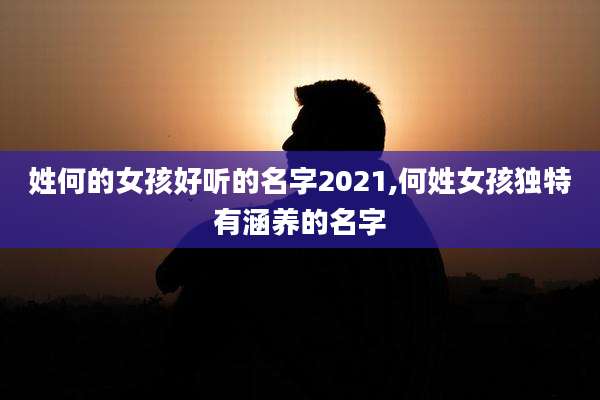 姓何的女孩好听的名字2021,何姓女孩独特有涵养的名字