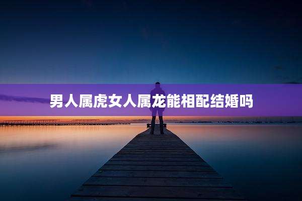 男人属虎女人属龙能相配结婚吗