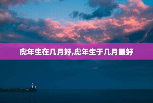 虎年生在几月好,虎年生于几月最好