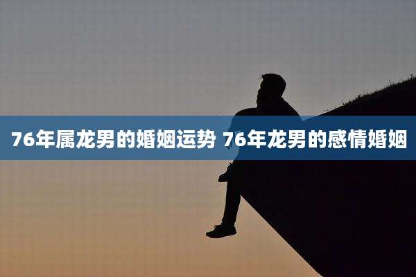 76年属龙男的婚姻运势 76年龙男的感情婚姻
