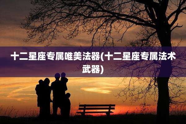 十二星座专属唯美法器(十二星座专属法术武器)