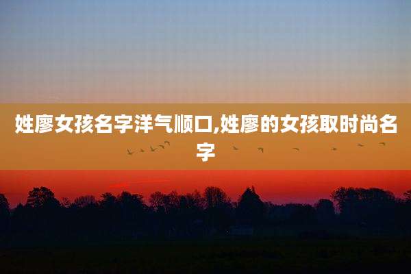 姓廖女孩名字洋气顺口,姓廖的女孩取时尚名字