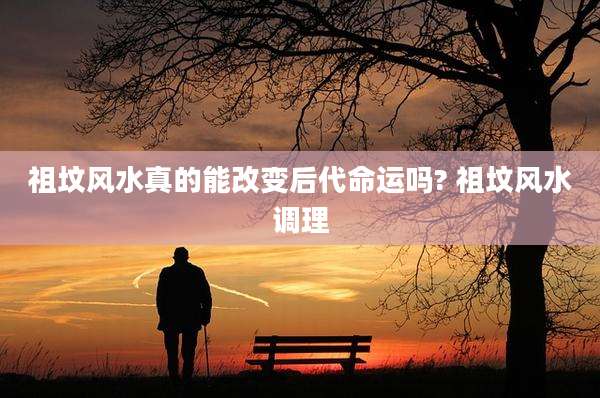 祖坟风水真的能改变后代命运吗? 祖坟风水调理
