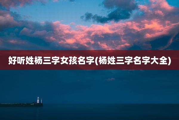 好听姓杨三字女孩名字(杨姓三字名字大全)
