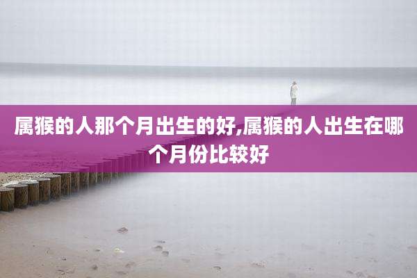 属猴的人那个月出生的好,属猴的人出生在哪个月份比较好