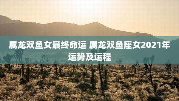 属龙双鱼女最终命运 属龙双鱼座女2021年运势及运程