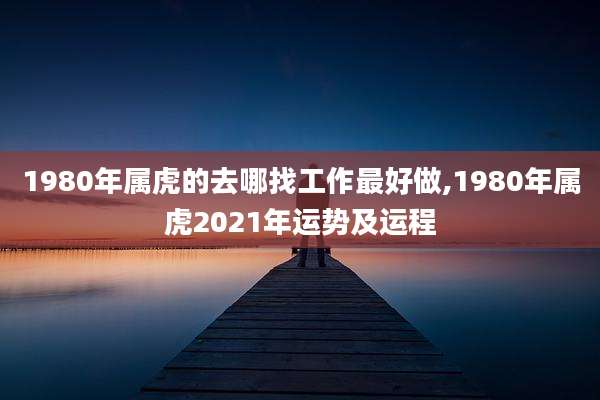 1980年属虎的去哪找工作最好做,1980年属虎2021年运势及运程