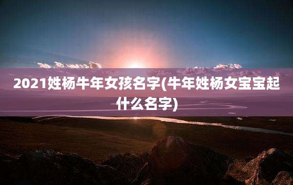 2021姓杨牛年女孩名字(牛年姓杨女宝宝起什么名字)
