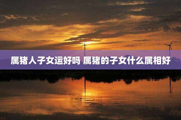 属猪人子女运好吗 属猪的子女什么属相好