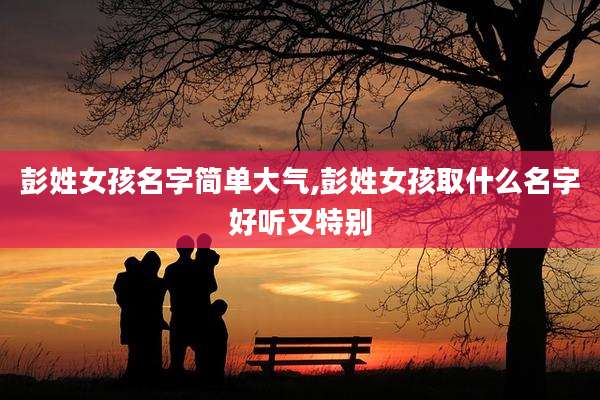 彭姓女孩名字简单大气,彭姓女孩取什么名字好听又特别