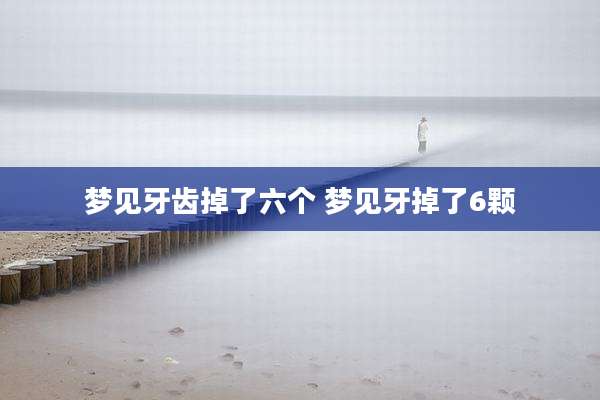 梦见牙齿掉了六个 梦见牙掉了6颗