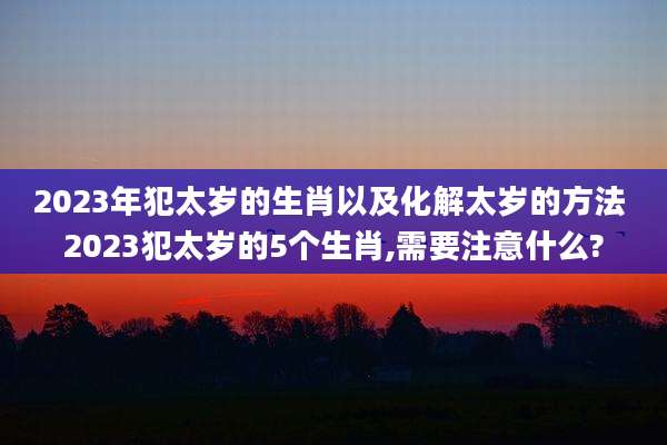 2023年犯太岁的生肖以及化解太岁的方法 2023犯太岁的5个生肖,需要注意什么?