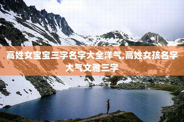 高姓女宝宝三字名字大全洋气,高姓女孩名字大气文雅三字