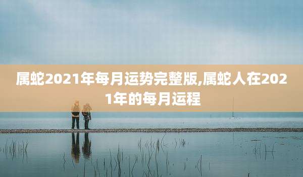 属蛇2021年每月运势完整版,属蛇人在2021年的每月运程