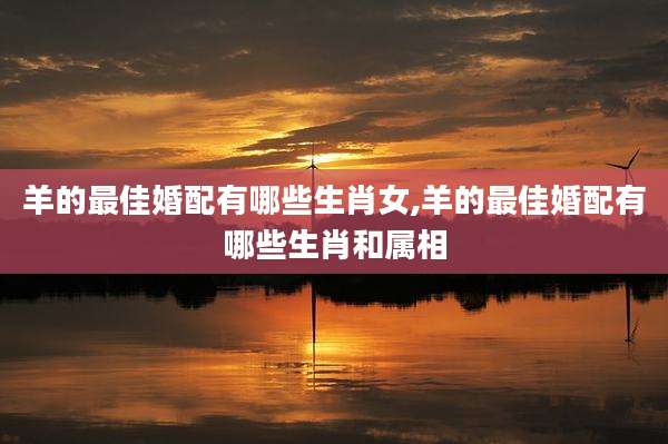 羊的最佳婚配有哪些生肖女,羊的最佳婚配有哪些生肖和属相
