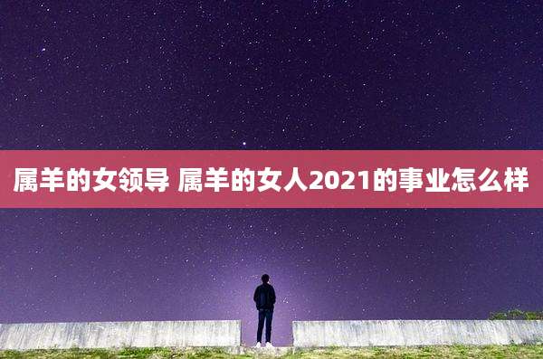 属羊的女领导 属羊的女人2021的事业怎么样