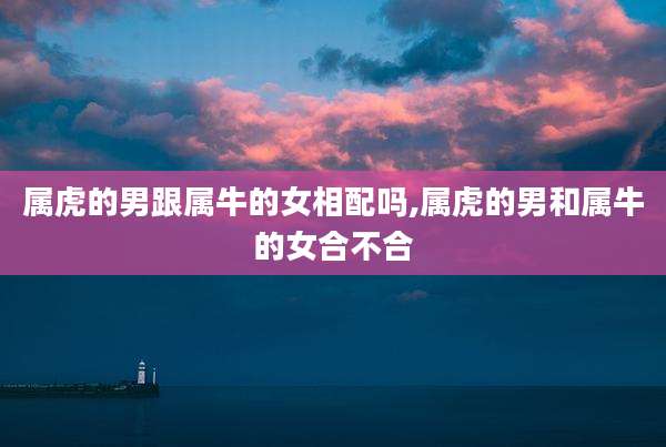 属虎的男跟属牛的女相配吗,属虎的男和属牛的女合不合