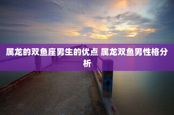 属龙的双鱼座男生的优点 属龙双鱼男性格分析