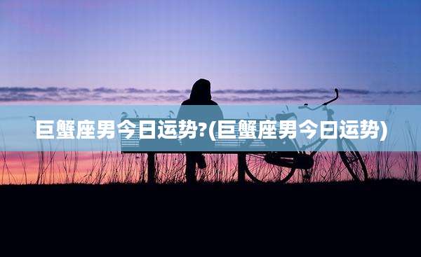 巨蟹座男今日运势?(巨蟹座男今曰运势)