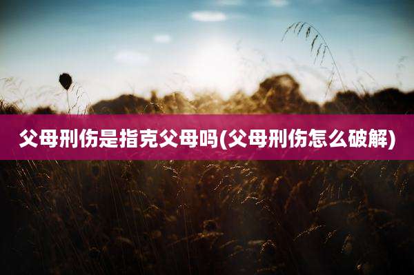 父母刑伤是指克父母吗(父母刑伤怎么破解)