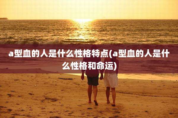 a型血的人是什么性格特点(a型血的人是什么性格和命运)