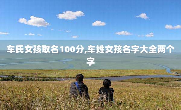 车氏女孩取名100分,车姓女孩名字大全两个字
