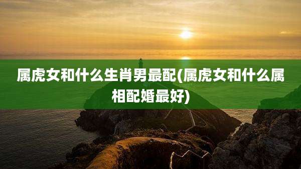 属虎女和什么生肖男最配(属虎女和什么属相配婚最好)