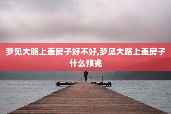梦见大路上盖房子好不好,梦见大路上盖房子什么预兆