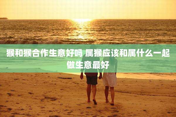 猴和猴合作生意好吗 属猴应该和属什么一起做生意最好