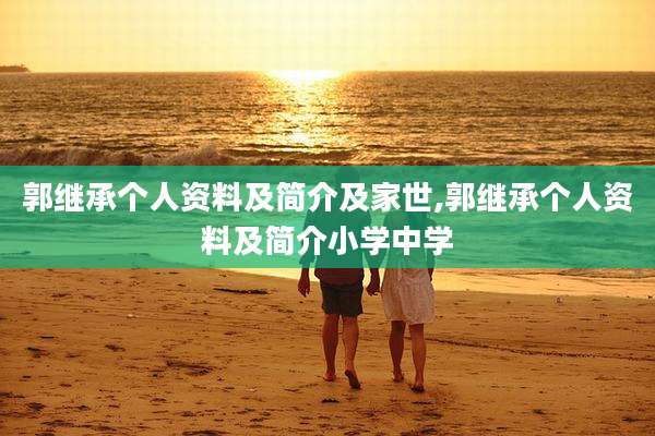 郭继承个人资料及简介及家世,郭继承个人资料及简介小学中学