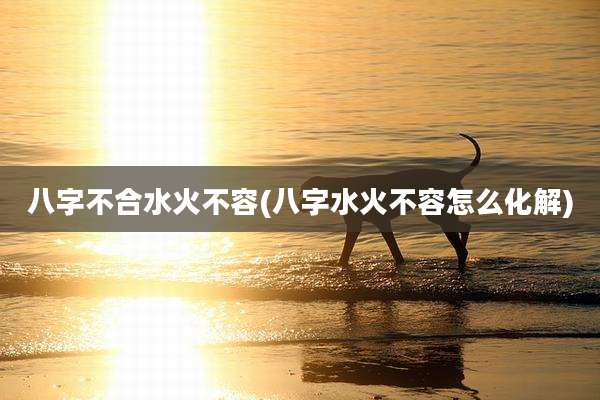 八字不合水火不容(八字水火不容怎么化解)