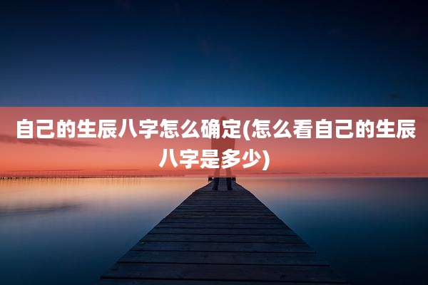 自己的生辰八字怎么确定(怎么看自己的生辰八字是多少)