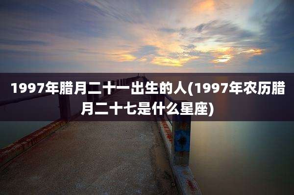 1997年腊月二十一出生的人(1997年农历腊月二十七是什么星座)