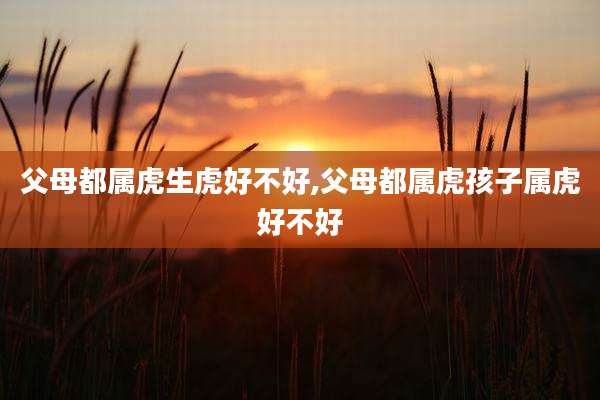 父母都属虎生虎好不好,父母都属虎孩子属虎好不好