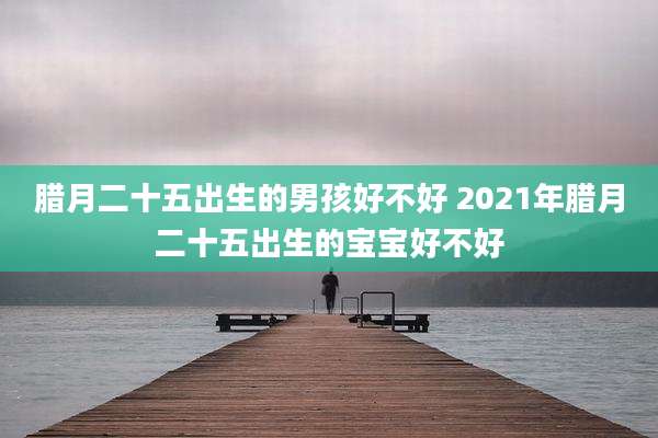 腊月二十五出生的男孩好不好 2021年腊月二十五出生的宝宝好不好