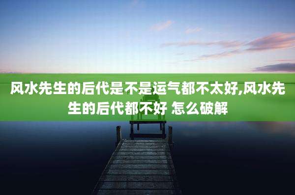 风水先生的后代是不是运气都不太好,风水先生的后代都不好 怎么破解