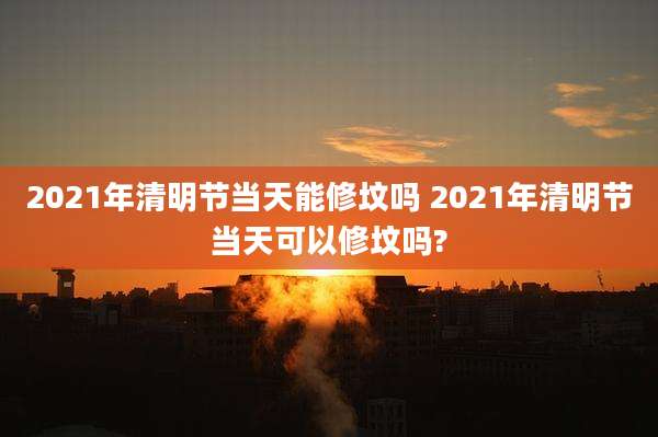 2021年清明节当天能修坟吗 2021年清明节当天可以修坟吗?
