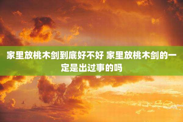家里放桃木剑到底好不好 家里放桃木剑的一定是出过事的吗