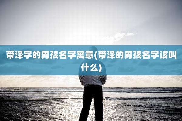 带泽字的男孩名字寓意(带泽的男孩名字该叫什么)