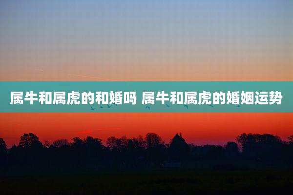 属牛和属虎的和婚吗 属牛和属虎的婚姻运势