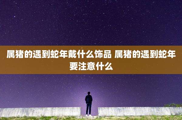 属猪的遇到蛇年戴什么饰品 属猪的遇到蛇年要注意什么