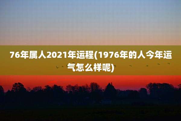 76年属人2021年运程(1976年的人今年运气怎么样呢)