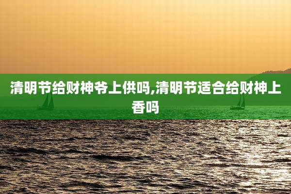 清明节给财神爷上供吗,清明节适合给财神上香吗