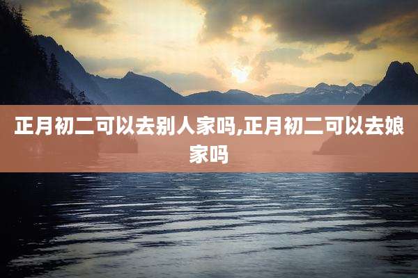 正月初二可以去别人家吗,正月初二可以去娘家吗