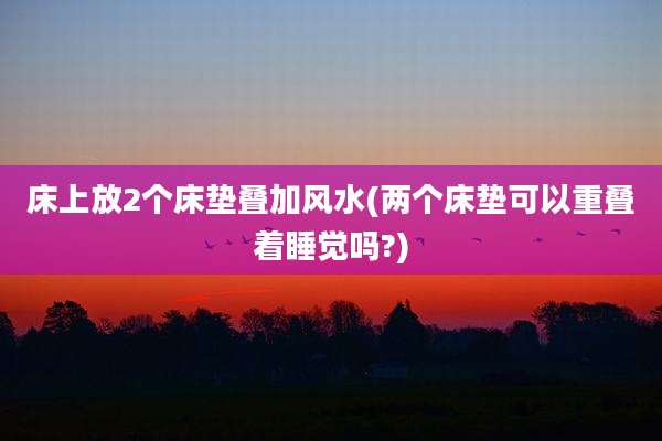 床上放2个床垫叠加风水(两个床垫可以重叠着睡觉吗?)